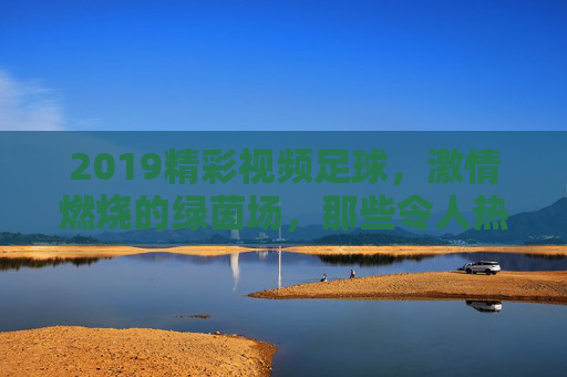 2019精彩视频足球,激情燃烧的绿茵场,那些令人热血沸腾的足球瞬间