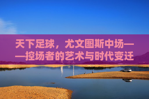 天下足球,尤文图斯中场——控场者的艺术与时代变迁