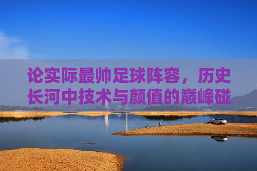 论实际最帅足球阵容,历史长河中技术与颜值的巅峰碰撞——当足球艺术与实力完美融合,论实际最帅足球阵容,历史长河中技术与颜值的巅峰碰撞——当足球艺术与实力完美融合
