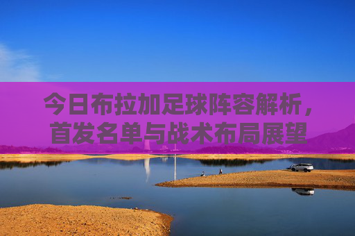 今日布拉加足球阵容解析，首发名单与战术布局展望