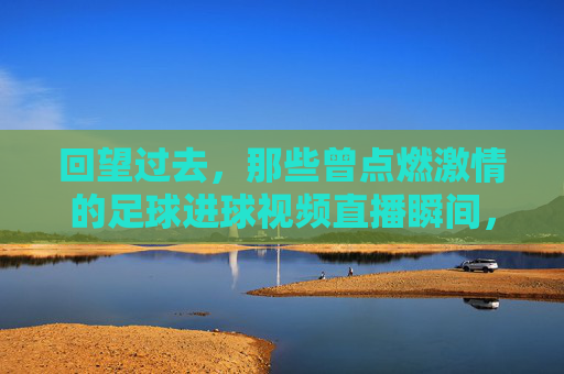 回望过去,那些曾点燃激情的足球进球视频直播瞬间,回望激情,那些曾点燃足球进球视频直播的瞬间