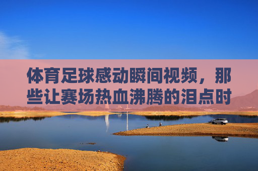 体育足球感动瞬间视频,那些让赛场热血沸腾的泪点时刻,足球赛场感动瞬间,那些让热血沸腾的泪点时刻