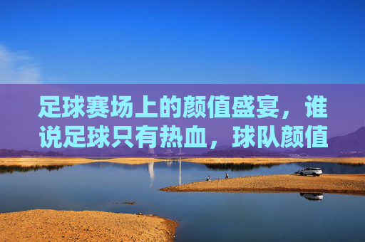 足球赛场上的颜值盛宴,谁说足球只有热血,球队颜值也能点燃激情?——论足球球队颜值最高的那些颜值担当,足球赛场上的颜值盛宴,谁说足球只有热血,球队颜值也能点燃激情?——论足球球队颜值最高的那些颜值担当