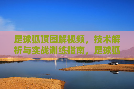 足球弧顶图解视频,技术解析与实战训练指南,足球弧顶图解视频,技术解析与实战训练指南