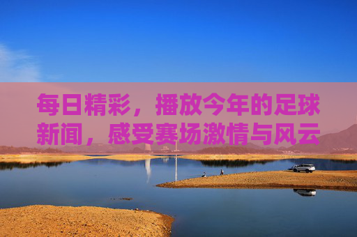 每日精彩,播放今年的足球新闻,感受赛场激情与风云变幻,每日足球新闻精选,感受赛场激情与风云变幻