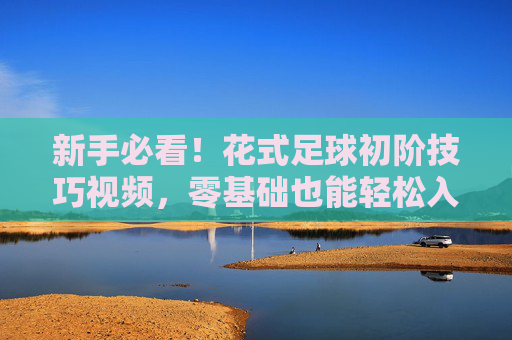 新手必看!花式足球初阶技巧视频,零基础也能轻松入门