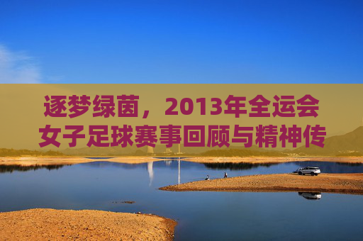 逐梦绿茵,2013年全运会女子足球赛事回顾与精神传承