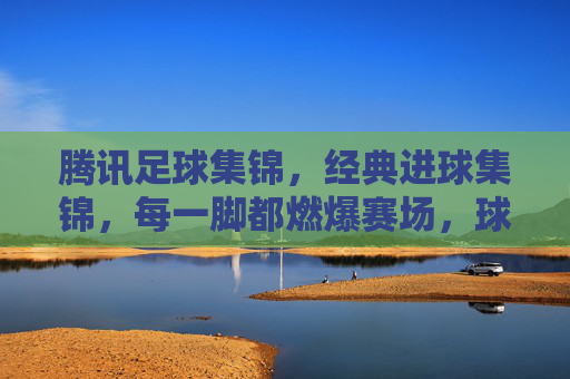 腾讯足球集锦，经典进球集锦，每一脚都燃爆赛场，球迷必看！