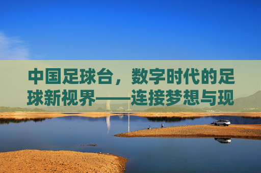 中国足球台，数字时代的足球新视界——连接梦想与现实的线上足球生态，中国足球台，数字时代的足球新视界——连接梦想与现实的线上足球生态