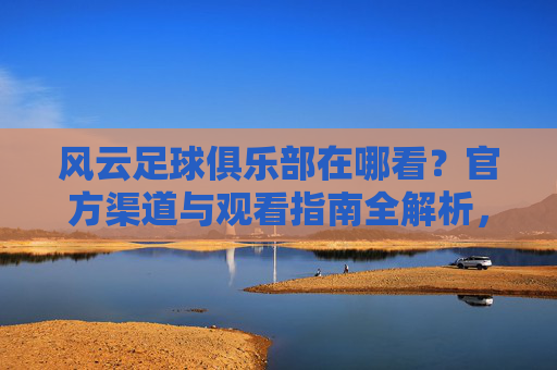 风云足球俱乐部在哪看?官方渠道与观看指南全解析,风云足球俱乐部在哪看?官方渠道与观看指南全解析