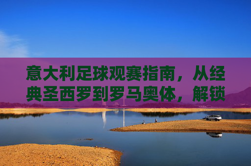 意大利足球观赛指南，从经典圣西罗到罗马奥体，解锁你的观赛体验，意大利足球观赛指南，从经典圣西罗到罗马奥体，解锁你的观赛体验