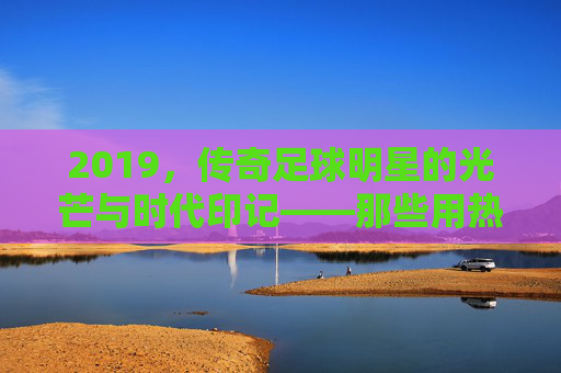 2019,传奇足球明星的光芒与时代印记——那些用热血铸就荣耀的足坛巨匠