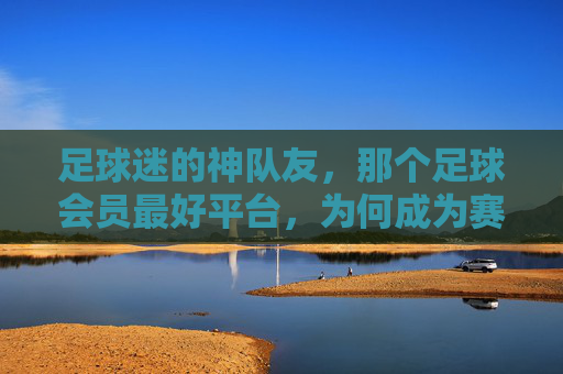 足球迷的神队友,那个足球会员最好平台,为何成为赛事追看的顶流?足球迷的神队友,那个足球会员最好平台,为何成为赛事追看的顶流?