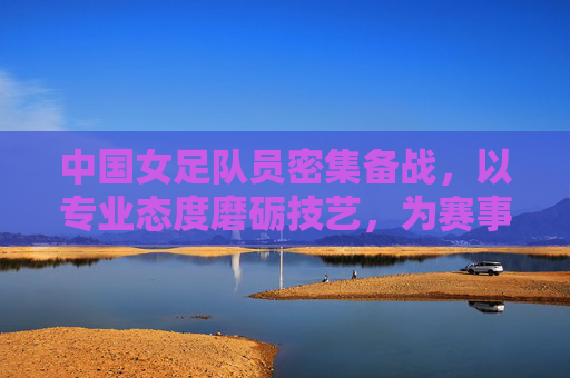 中国女足队员密集备战,以专业态度磨砺技艺,为赛事蓄力冲刺,中国女足密集备战,以专业态度磨砺技艺为赛事冲刺蓄力