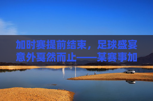 加时赛提前结束,足球盛宴意外戛然而止——某赛事加时赛因突发状况提前谢幕