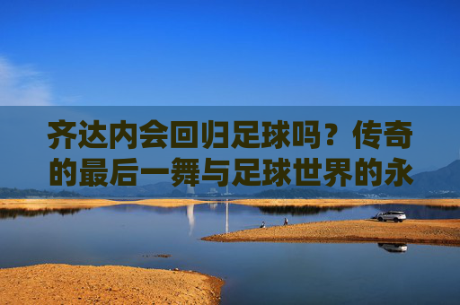 齐达内会回归足球吗？传奇的最后一舞与足球世界的永恒回响，齐达内会回归足球吗？传奇的最后一舞与足球世界的永恒回响