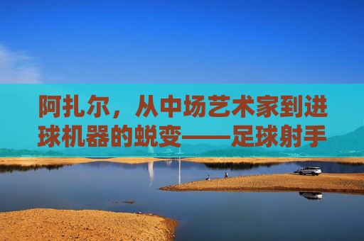 阿扎尔，从中场艺术家到进球机器的蜕变——足球射手的传奇篇章，阿扎尔，从中场艺术家到进球机器的蜕变——足球射手的传奇篇章