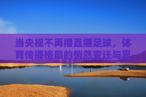 当央视不再播直播足球,体育传播格局的悄然变迁与思考,当央视不再播直播足球,体育传播格局的悄然变迁与思考