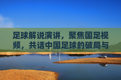 足球解说演讲，聚焦国足视频，共话中国足球的破局与希望，足球解说演讲，聚焦国足视频，共话中国足球的破局与希望