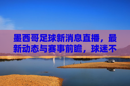 墨西哥足球新消息直播,最新动态与赛事前瞻,球迷不容错过的精彩内容