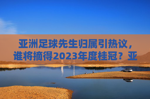 亚洲足球先生归属引热议，谁将摘得2023年度桂冠？亚洲足球先生归属引热议，谁将摘得2023年度桂冠？