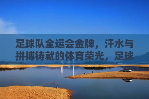 足球队全运会金牌,汗水与拼搏铸就的体育荣光,足球队全运会金牌,汗水与拼搏铸就的体育荣光