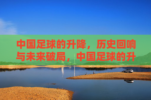 中国足球的升降,历史回响与未来破局,中国足球的升降,历史回响与未来破局