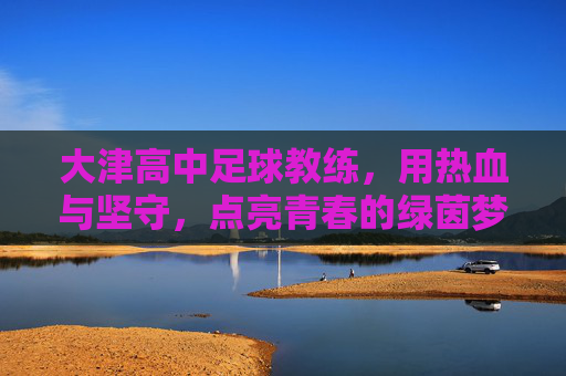 大津高中足球教练,用热血与坚守,点亮青春的绿茵梦想,大津高中足球教练,用热血与坚守,点亮青春的绿茵梦想