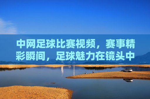 中网足球比赛视频，赛事精彩瞬间，足球魅力在镜头中绽放