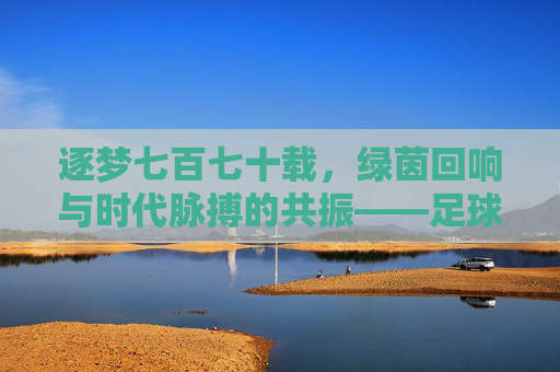 逐梦七百七十载,绿茵回响与时代脉搏的共振——足球周刊第770期,经典回望与未来启航