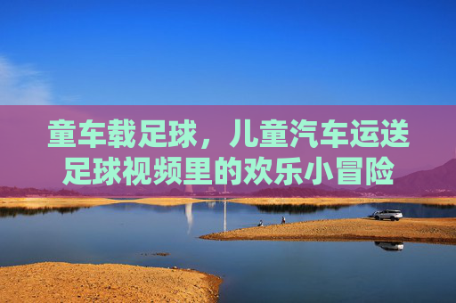童车载足球,儿童汽车运送足球视频里的欢乐小冒险