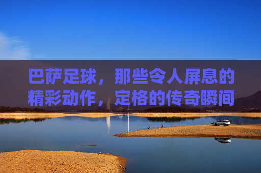 巴萨足球,那些令人屏息的精彩动作,定格的传奇瞬间