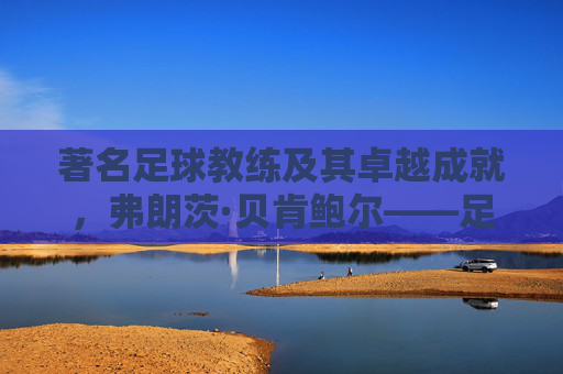著名足球教练及其卓越成就，弗朗茨·贝肯鲍尔——足球艺术的革新者与传奇，弗朗茨·贝肯鲍尔，足球艺术的革新者与传奇教练的卓越成就