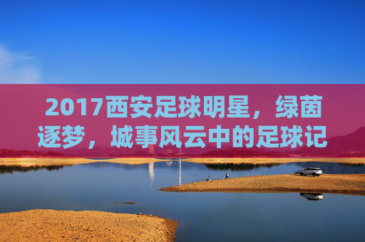 2017西安足球明星,绿茵逐梦,城事风云中的足球记忆,2017西安足球明星,绿茵逐梦,城事风云中的足球记忆