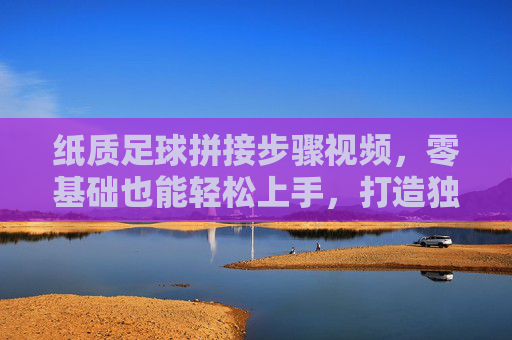 纸质足球拼接步骤视频,零基础也能轻松上手,打造独一无二的创意足球,零基础纸质足球拼接教程,轻松上手,打造独一无二的创意足球