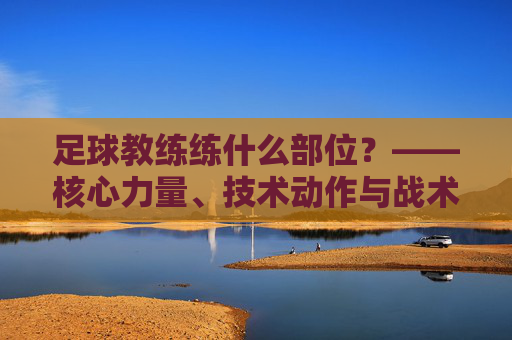 足球教练练什么部位？——核心力量、技术动作与战术心理的全方位塑造，足球教练练什么部位？——核心力量、技术动作与战术心理的全方位塑造