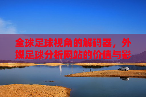 全球足球视角的解码器，外媒足球分析网站的价值与影响，全球足球视角的解码器，外媒足球分析网站的价值与影响