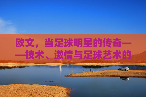欧文,当足球明星的传奇——技术、激情与足球艺术的巅峰,欧文,足球明星的传奇——技术、激情与足球艺术的巅峰