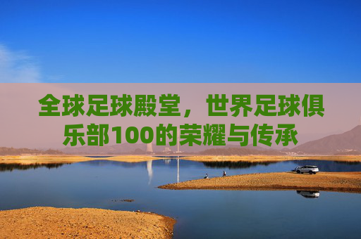 全球足球殿堂,世界足球俱乐部100的荣耀与传承