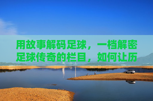 用故事解码足球，一档解密足球传奇的栏目，如何让历史鲜活重现，故事解码足球，解密传奇，让历史鲜活重现