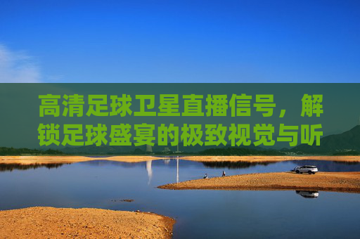 高清足球卫星直播信号，解锁足球盛宴的极致视觉与听觉体验