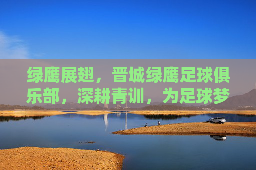 绿鹰展翅，晋城绿鹰足球俱乐部，深耕青训，为足球梦想插上翅膀，绿鹰展翅，晋城绿鹰足球俱乐部深耕青训，为足球梦想插上翅膀