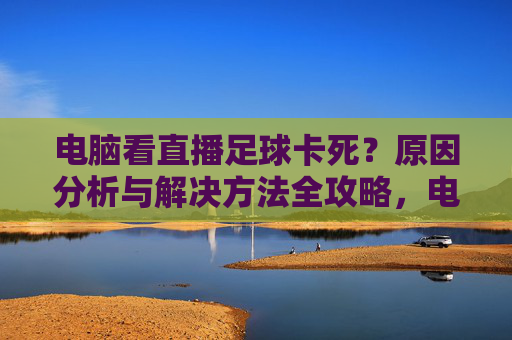 电脑看直播足球卡死?原因分析与解决方法全攻略,电脑看直播足球卡死?原因分析与解决方法全攻略