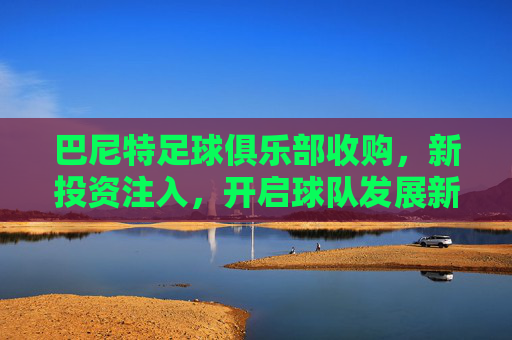 巴尼特足球俱乐部收购,新投资注入,开启球队发展新篇章,巴尼特足球俱乐部收购完成,新投资注入开启球队发展新篇章