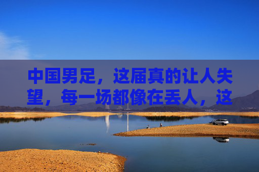 中国男足，这届真的让人失望，每一场都像在丢人，这届中国男足，每一场都像在集体丢人，让人彻底失望
