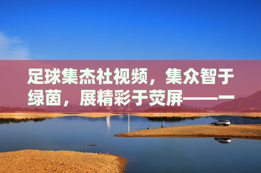 足球集杰社视频,集众智于绿茵,展精彩于荧屏——一场关于足球文化的数字狂欢,足球集杰社视频,集众智于绿茵,展精彩于荧屏——一场关于足球文化的数字狂欢