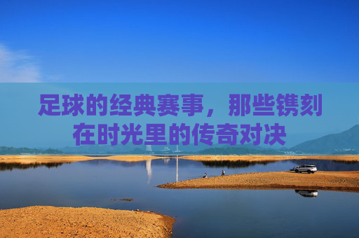 足球的经典赛事，那些镌刻在时光里的传奇对决