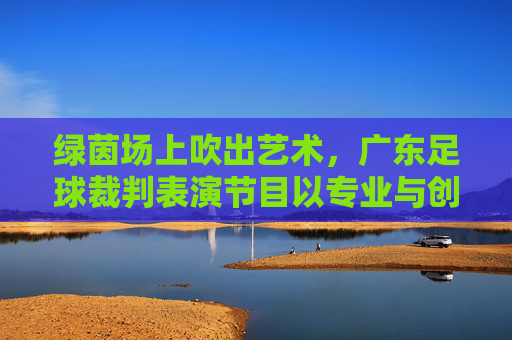 绿茵场上吹出艺术,广东足球裁判表演节目以专业与创意诠释足球规则之美