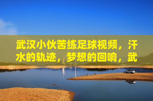 武汉小伙苦练足球视频,汗水的轨迹,梦想的回响,武汉小伙苦练足球,汗水的轨迹,梦想的回响