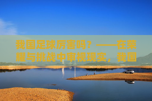 我国足球厉害吗？——在荣耀与挑战中审视现实，我国足球厉害吗？——在荣耀与挑战中审视现实